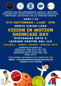 The poster has a dark blue background and highlights key information for the “Vision in Motion Showcase Day”, which is displayed in white and orange text. At the top are logos of our supporting organisations, including Watford Goalball, JKD London, and Herts Sport & Physical Activity Partnership, along with the Herts Vision Loss and King’s Award logos. At the bottom are cartoon-style images of a child playing cricket, a goalball player wearing an eye mask, and a child in a martial arts uniform with a yellow belt.
Supporting and empowering visually impaired children and young people to develop practical, emotional and social skills through sports. Ages 7 to 25. 6th September. 11am to 2pm. Stevenage Arts and Leisure Centre, SG1 1LZ. Goalball, tennis, cricket and martial arts taster sessions. Parking available at Swingate Long Stay SG1 1RU, Daneshill Long Stay SG1 1XH, Westgate Multi Story SG1 1QR, fees apply. For more information contact us on office@hertsvisionloss.org.uk or 01707 324680.